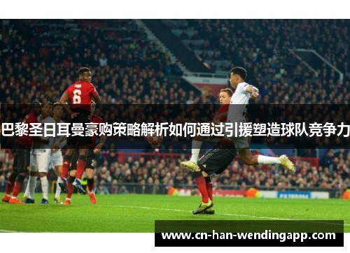 巴黎圣日耳曼豪购策略解析如何通过引援塑造球队竞争力