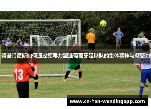 努诺门德斯如何通过领导力塑造葡萄牙足球队的集体精神与凝聚力