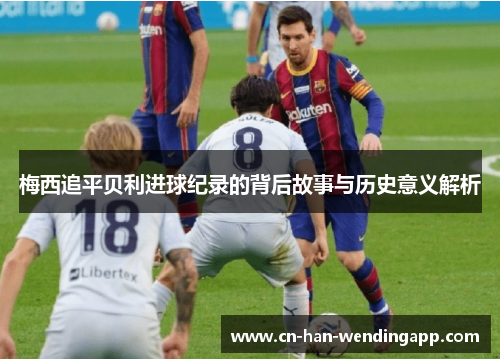 梅西追平贝利进球纪录的背后故事与历史意义解析