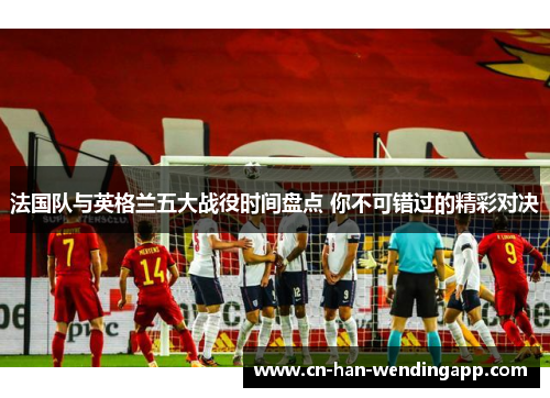 法国队与英格兰五大战役时间盘点 你不可错过的精彩对决