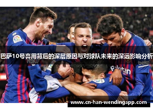 巴萨10号弃用背后的深层原因与对球队未来的深远影响分析