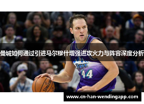 曼城如何通过引进马尔穆什增强进攻火力与阵容深度分析