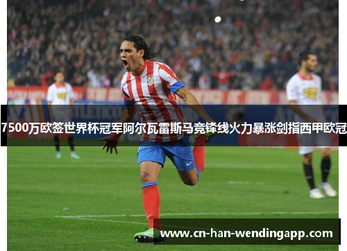 7500万欧签世界杯冠军阿尔瓦雷斯马竞锋线火力暴涨剑指西甲欧冠