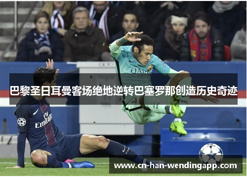 巴黎圣日耳曼客场绝地逆转巴塞罗那创造历史奇迹