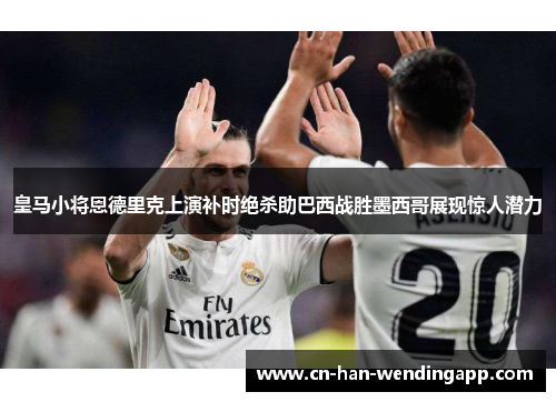 皇马小将恩德里克上演补时绝杀助巴西战胜墨西哥展现惊人潜力